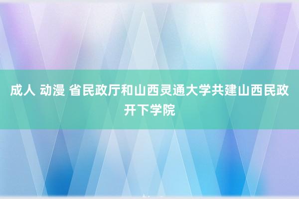 成人 动漫 省民政厅和山西灵通大学共建山西民政开下学院