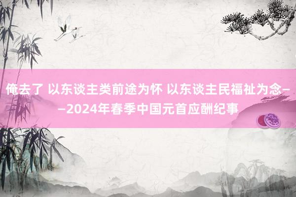 俺去了 以东谈主类前途为怀 以东谈主民福祉为念——2024年春季中国元首应酬纪事