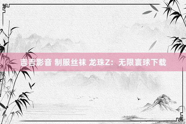 吉吉影音 制服丝袜 龙珠Z：无限寰球下载